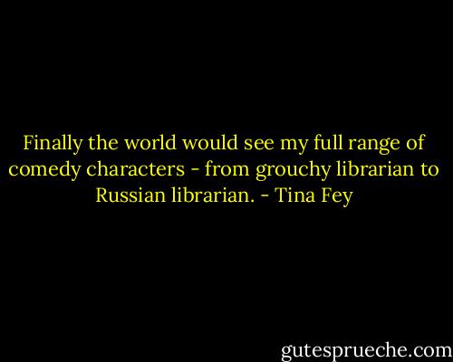 Finally the world would see my full range of comedy characters - from grouchy librarian to Russian librarian. - Tina Fey