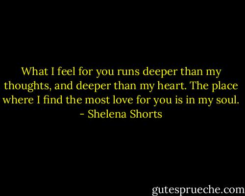 What I feel for you runs deeper than my thoughts, and deeper than my heart. The place where I find the most love for you is in my soul. - Shelena Shorts