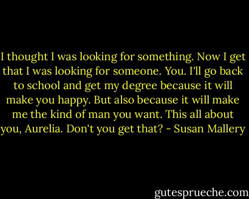 I thought I was looking for something. Now I get that I was looking for someone. You. I'll go back to school and get my degree because it will make you happy. But also because it will make me the kind of man you want. This all about you, Aurelia. Don't you get that? - Susan Mallery