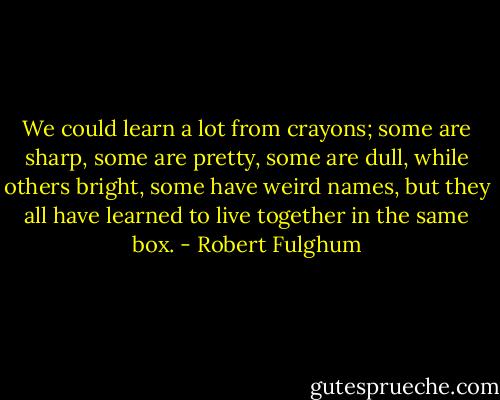 We could learn a lot from crayons; some are sharp, some are pretty, some are dull, while others bright, some have weird names, but they all have learned to live together in the same box. - Robert Fulghum