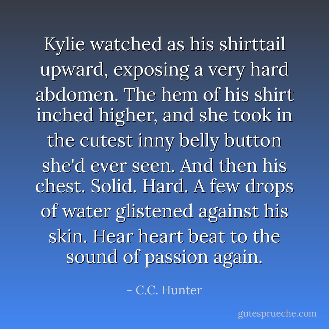 Kylie watched as his shirttail upward, exposing a very hard abdomen. The hem of his shirt inched higher, and she took in the cutest inny belly button she'd ever seen. And then his chest. Solid. Hard. A few drops of water glistened against his skin. Hear heart beat to the sound of passion again. - C.C. Hunter