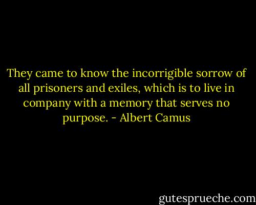 They came to know the incorrigible sorrow of all prisoners and exiles, which is to live in company with a memory that serves no purpose. - Albert Camus