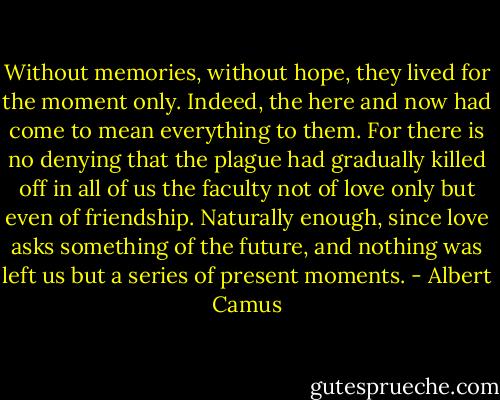 Without memories, without hope, they lived for the moment only. Indeed, the here and now had come to mean everything to them. For there is no denying that the plague had gradually killed off in all of us the faculty not of love only but even of friendship. Naturally enough, since love asks something of the future, and nothing was left us but a series of present moments. - Albert Camus