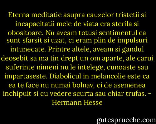 Eterna meditatie asupra cauzelor tristetii si incapacitatii mele de viata era sterila si obositoare. Nu aveam totusi sentimentul ca sunt sfarsit si uzat, ci eram plin de impulsuri intunecate. Printre altele, aveam si gandul deosebit sa ma tin drept un om aparte, ale carui suferinte nimeni nu le intelege, cunoaste sau impartaseste. Diabolicul in melancolie este ca ea te face nu numai bolnav, ci de asemenea inchipuit si cu vedere scurta sau chiar trufas. - Hermann Hesse