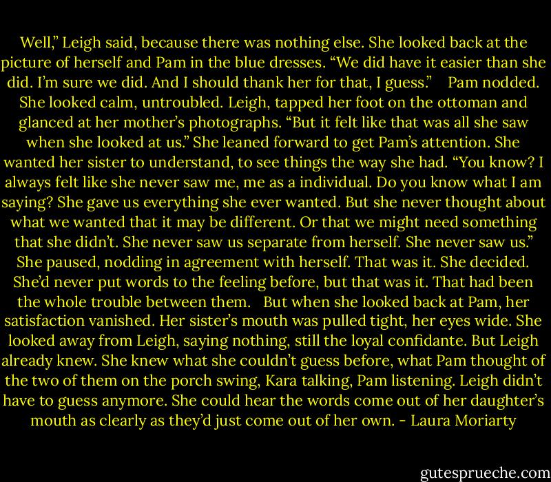 Well,” Leigh said, because there was nothing else. She looked back at the picture of herself and Pam in the blue dresses. “We did have it easier than she did. I’m sure we did. And I should thank her for that, I guess.” <br /> <br />Pam nodded. She looked calm, untroubled. Leigh, tapped her foot on the ottoman and glanced at her mother’s photographs. “But it felt like that was all she saw when she looked at us.” She leaned forward to get Pam’s attention. She wanted her sister to understand, to see things the way she had. “You know? I always felt like she never saw me, me as a individual. Do you know what I am saying? She gave us everything she ever wanted. But she never thought about what we wanted that it may be different. Or that we might need something that she didn’t. She never saw us separate from herself. She never saw us.” She paused, nodding in agreement with herself. That was it. She decided. She’d never put words to the feeling before, but that was it. That had been the whole trouble between them.<br /> <br />But when she looked back at Pam, her satisfaction vanished. Her sister’s mouth was pulled tight, her eyes wide. She looked away from Leigh, saying nothing, still the loyal confidante. But Leigh already knew. She knew what she couldn’t guess before, what Pam thought of the two of them on the porch swing, Kara talking, Pam listening. Leigh didn’t have to guess anymore. She could hear the words come out of her daughter’s mouth as clearly as they’d just come out of her own. - Laura Moriarty