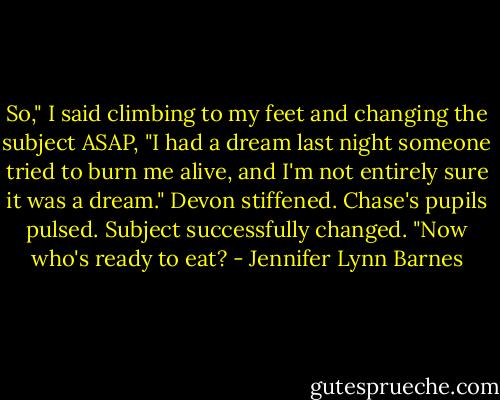 So," I said climbing to my feet and changing the subject ASAP, "I had a dream last night someone tried to burn me alive, and I'm not entirely sure it was a dream."<br />Devon stiffened. Chase's pupils pulsed.<br />Subject successfully changed.<br />"Now who's ready to eat? - Jennifer Lynn Barnes