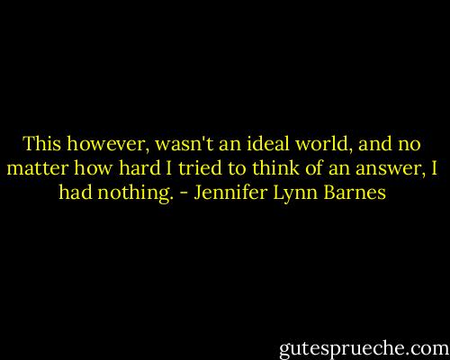 This however, wasn't an ideal world, and no matter how hard I tried to think of an answer, I had nothing. - Jennifer Lynn Barnes