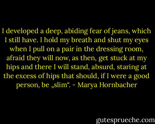 I developed a deep, abiding fear of jeans, which I still have. I hold my breath and shut my eyes when I pull on a pair in the dressing room, afraid they will now, as then, get stuck at my hips and there I will stand, absurd, staring at the excess of hips that should, if I were a good person, be „slim“. - Marya Hornbacher