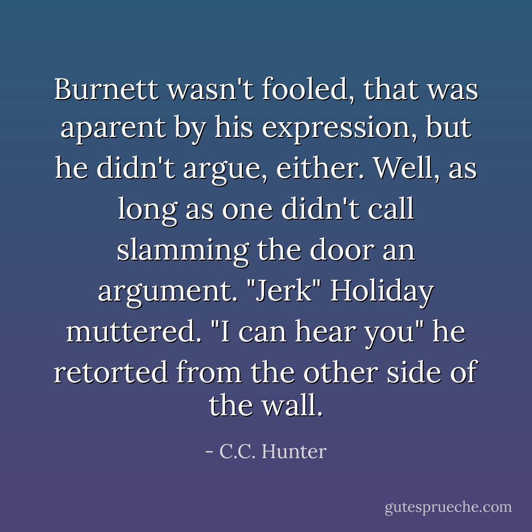 Burnett wasn't fooled, that was aparent by his expression, but he didn't argue, either. Well, as long as one didn't call slamming the door an argument.<br />"Jerk" Holiday muttered.<br />"I can hear you" he retorted from the other side of the wall. - C.C. Hunter