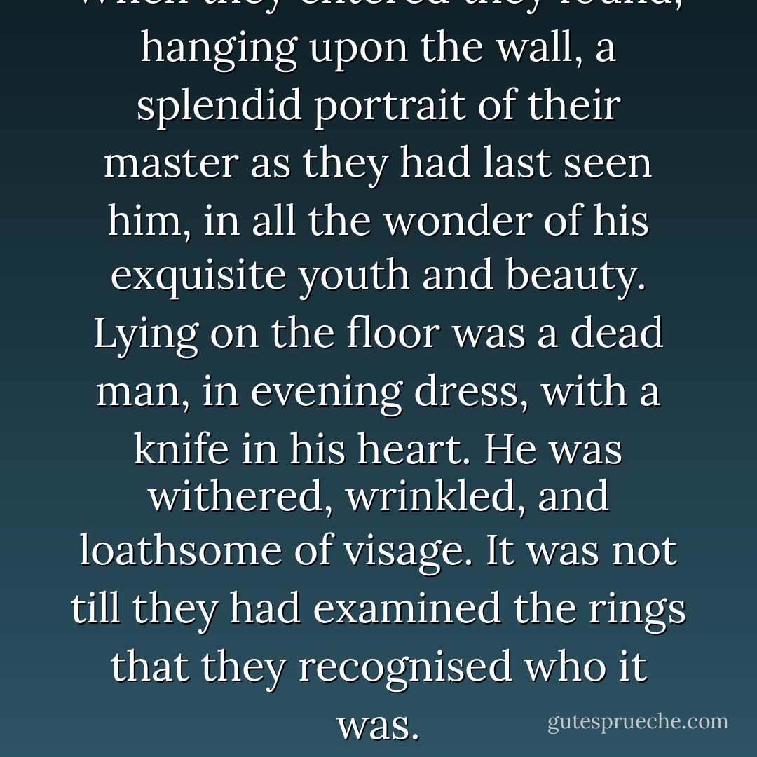 When they entered they found, hanging upon the wall, a splendid portrait of their master as they had last seen him, in all the wonder of his exquisite youth and beauty. Lying on the floor was a dead man, in evening dress, with a knife in his heart. He was withered, wrinkled, and loathsome of visage. It was not till they had examined the rings that they recognised who it was. - Oscar Wilde