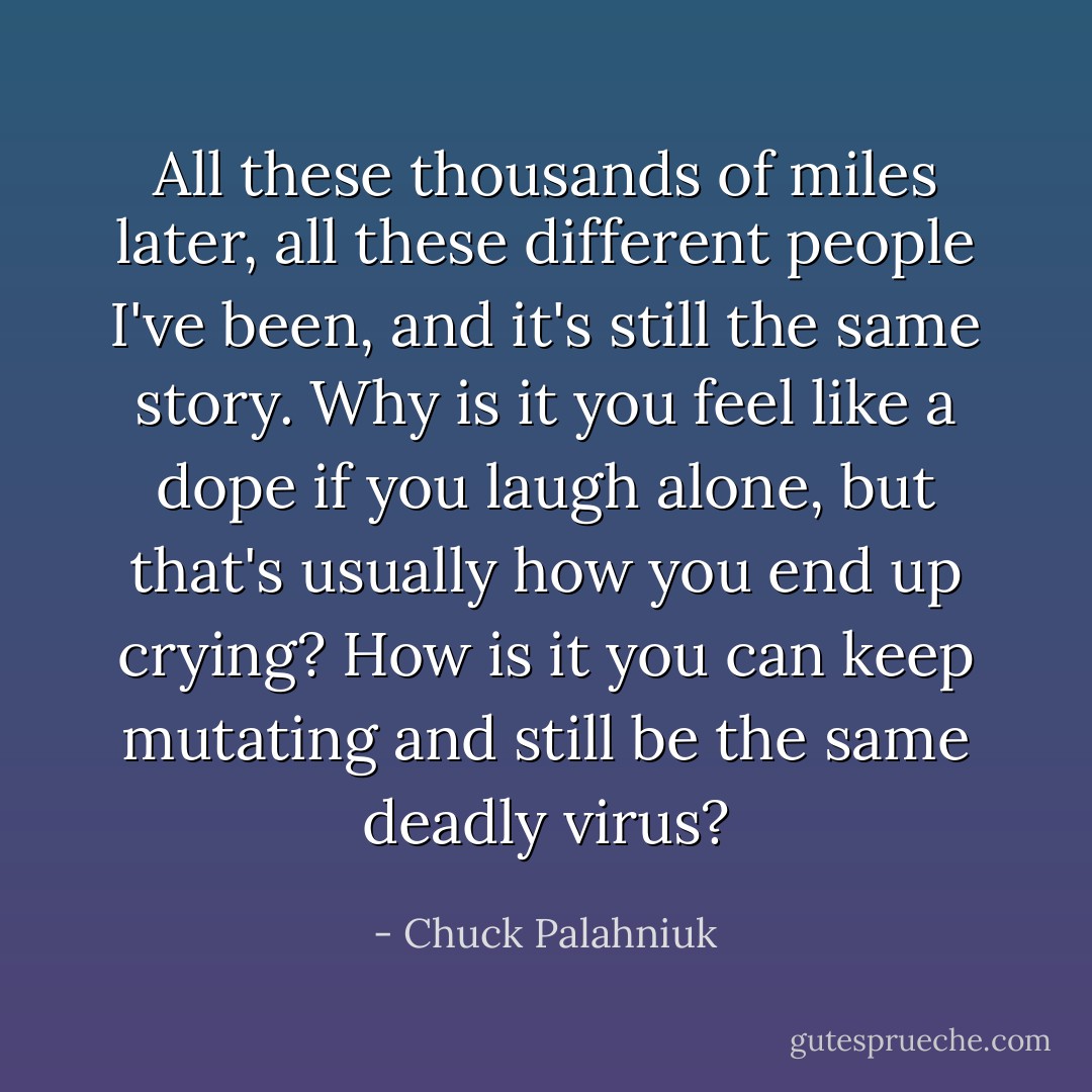 All these thousands of miles later, all these different people I've been, and it's still the same story. Why is it you feel like a dope if you laugh alone, but that's usually how you end up crying? How is it you can keep mutating and still be the same deadly virus? - Chuck Palahniuk
