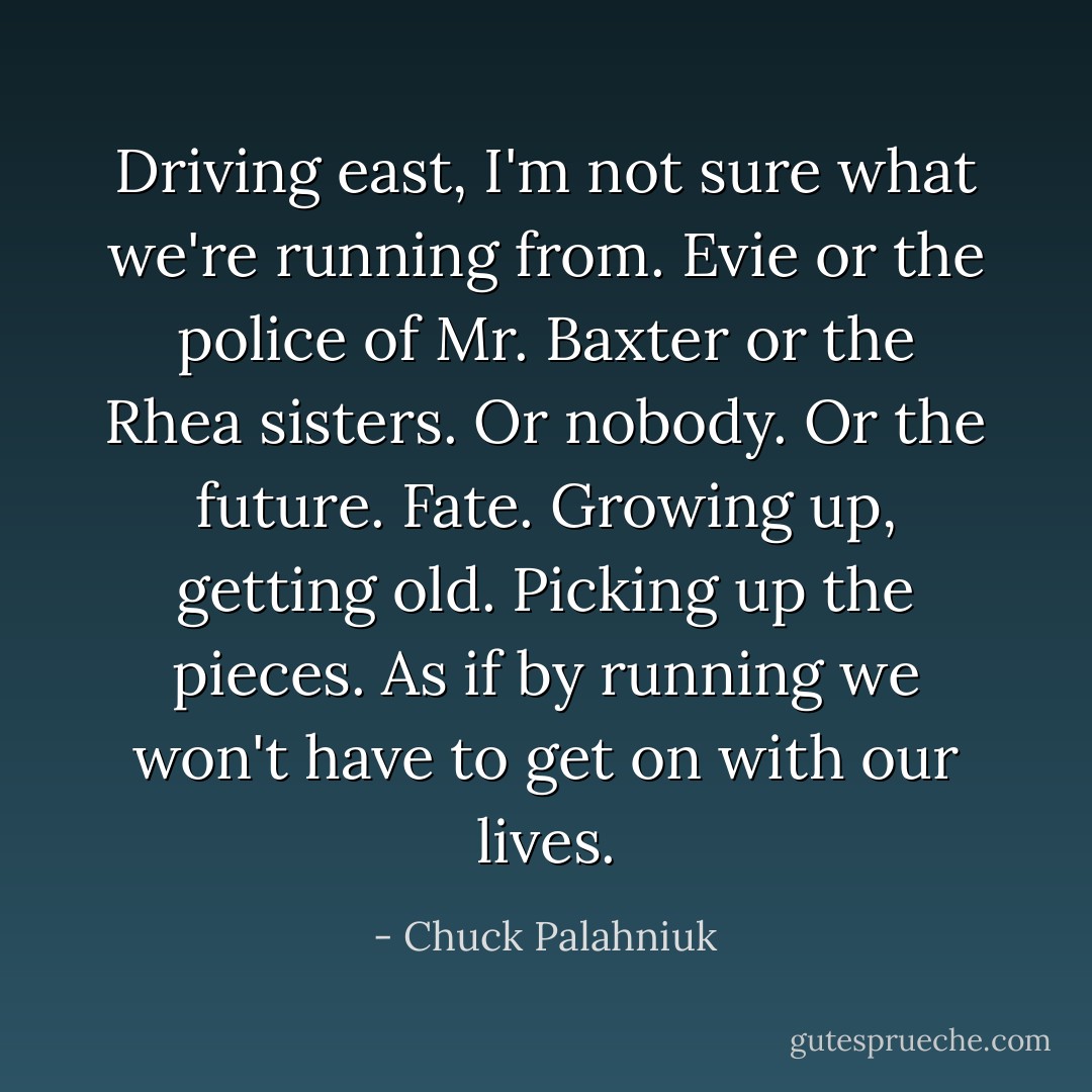 Driving east, I'm not sure what we're running from. Evie or the police of Mr. Baxter or the Rhea sisters. Or nobody. Or the future. Fate. Growing up, getting old. Picking up the pieces. As if by running we won't have to get on with our lives. - Chuck Palahniuk