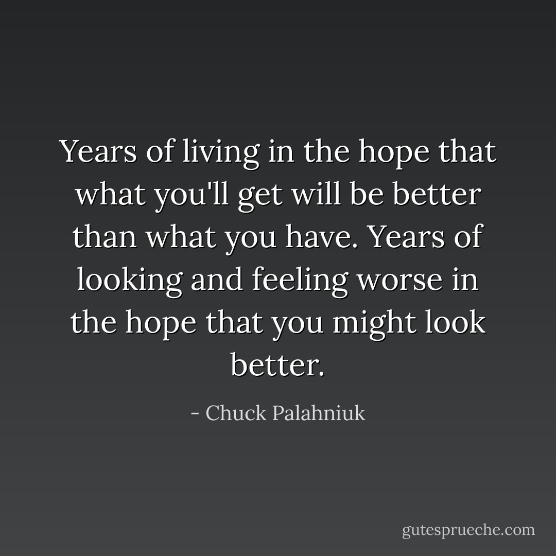 Years of living in the hope that what you'll get will be better than what you have. Years of looking and feeling worse in the hope that you might look better. - Chuck Palahniuk