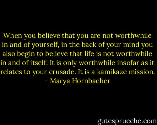 When you believe that you are not worthwhile in and of yourself, in the back of your mind you also begin to believe that life is not worthwhile in and of itself. It is only worthwhile insofar as it relates to your crusade. It is a kamikaze mission. - Marya Hornbacher