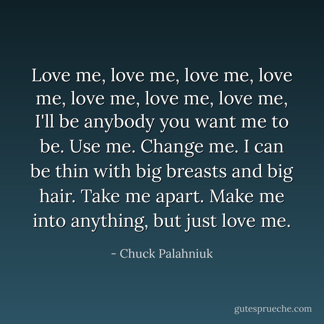 Love me, love me, love me, love me, love me, love me, love me, I'll be anybody you want me to be. Use me. Change me. I can be thin with big breasts and big hair. Take me apart. Make me into anything, but just love me. - Chuck Palahniuk