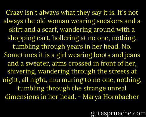 Crazy isn´t always what they say it is. It´s not always the old woman wearing sneakers and a skirt and a scarf, wandering around with a shopping cart, hollering at no one, nothing, tumbling through years in her head. No. Sometimes it is a girl wearing boots and jeans and a sweater, arms crossed in front of her, shivering, wandering through the streets at night, all night, murmuring to no one, nothing, tumbling through the strange unreal dimensions in her head. - Marya Hornbacher