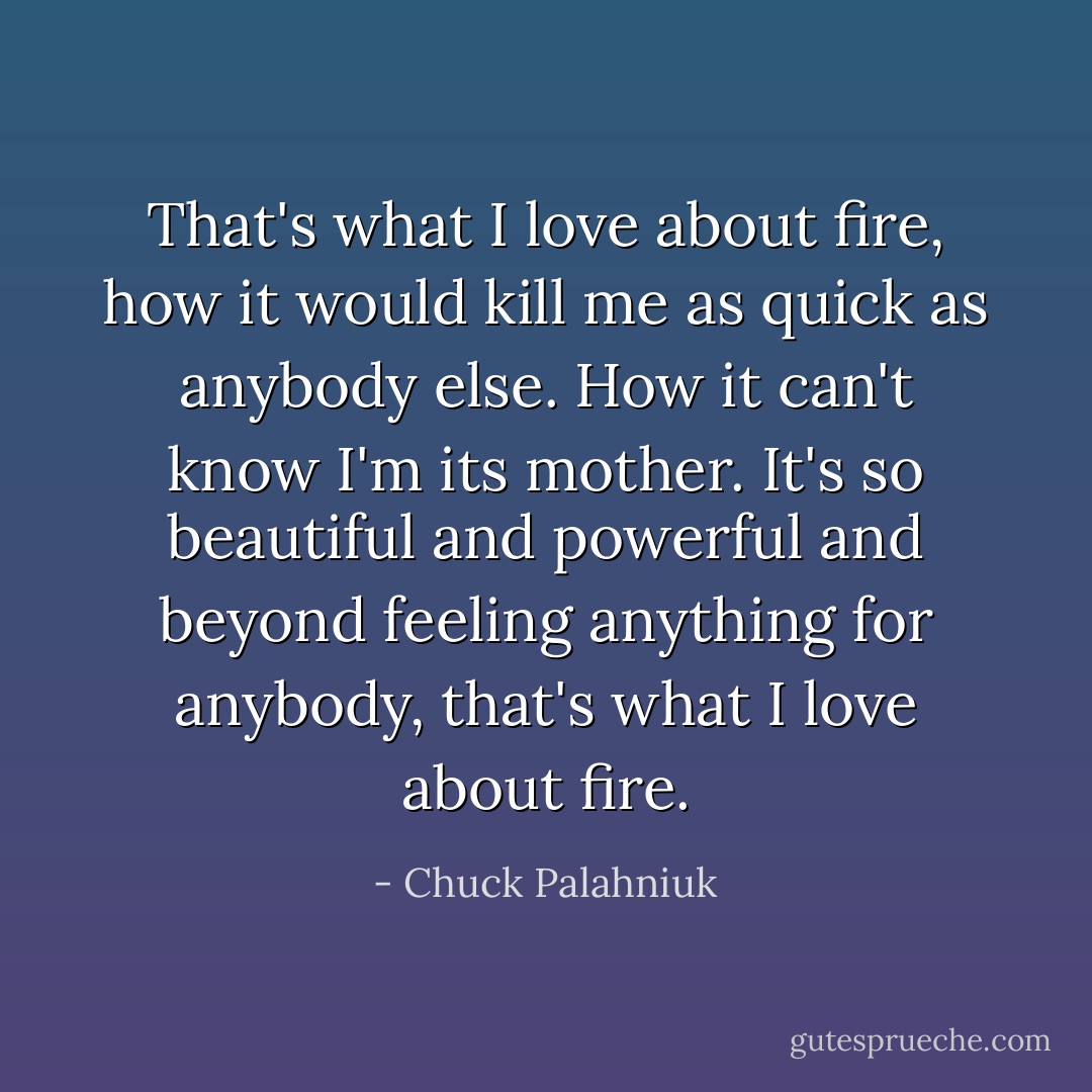 That's what I love about fire, how it would kill me as quick as anybody else. How it can't know I'm its mother. It's so beautiful and powerful and beyond feeling anything for anybody, that's what I love about fire. - Chuck Palahniuk