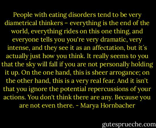 People with eating disorders tend to be very diametrical thinkers – everything is the end of the world, everything rides on this one thing, and everyone tells you you're very dramatic, very intense, and they see it as an affectation, but it´s actually just how you think. It really seems to you that the sky will fall if you are not personally holding it up. On the one hand, this is sheer arrogance; on the other hand, this is a very real fear. And it isn't that you ignore the potential repercussions of your actions. You don't think there are any. Because you are not even there. - Marya Hornbacher