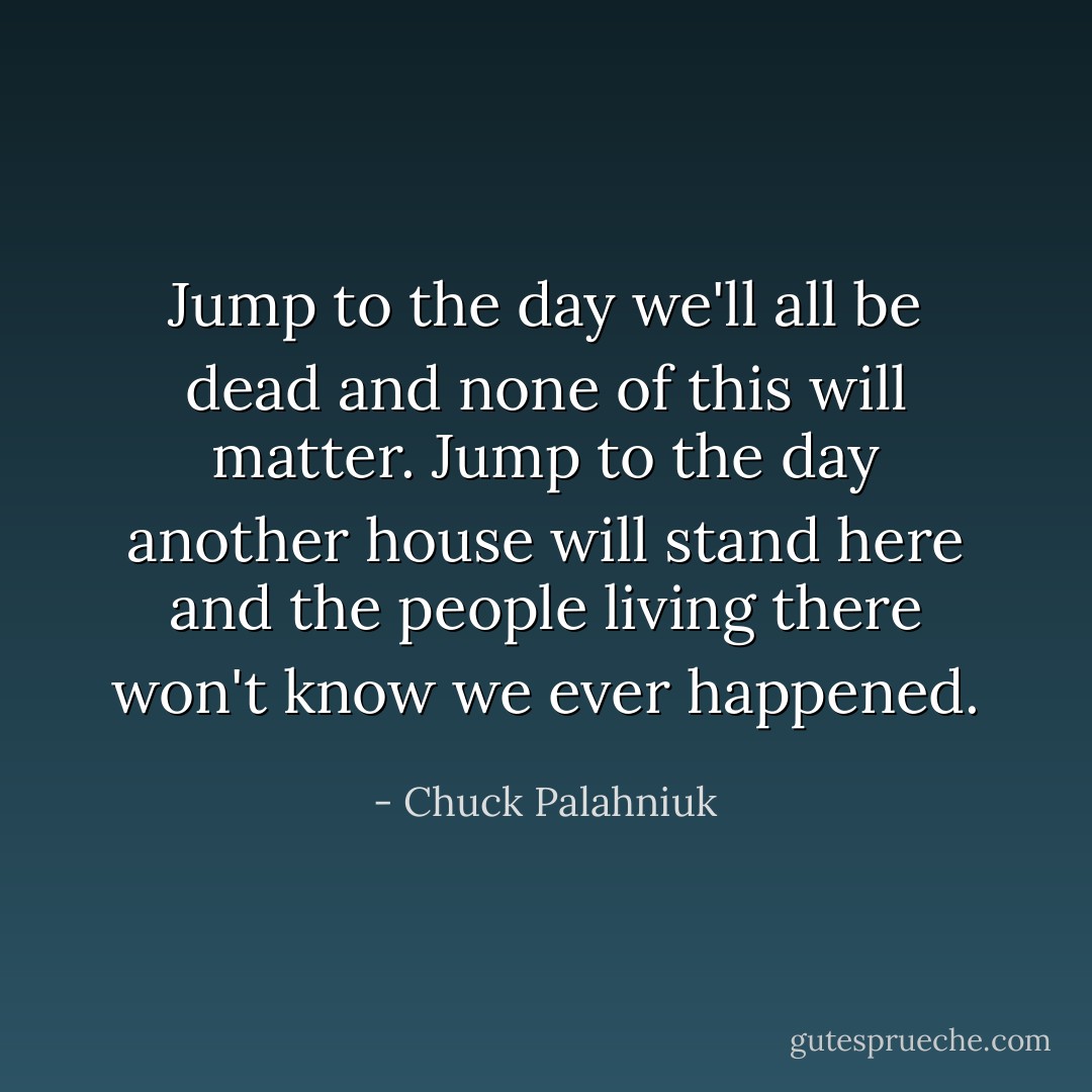 Jump to the day we'll all be dead and none of this will matter. Jump to the day another house will stand here and the people living there won't know we ever happened. - Chuck Palahniuk