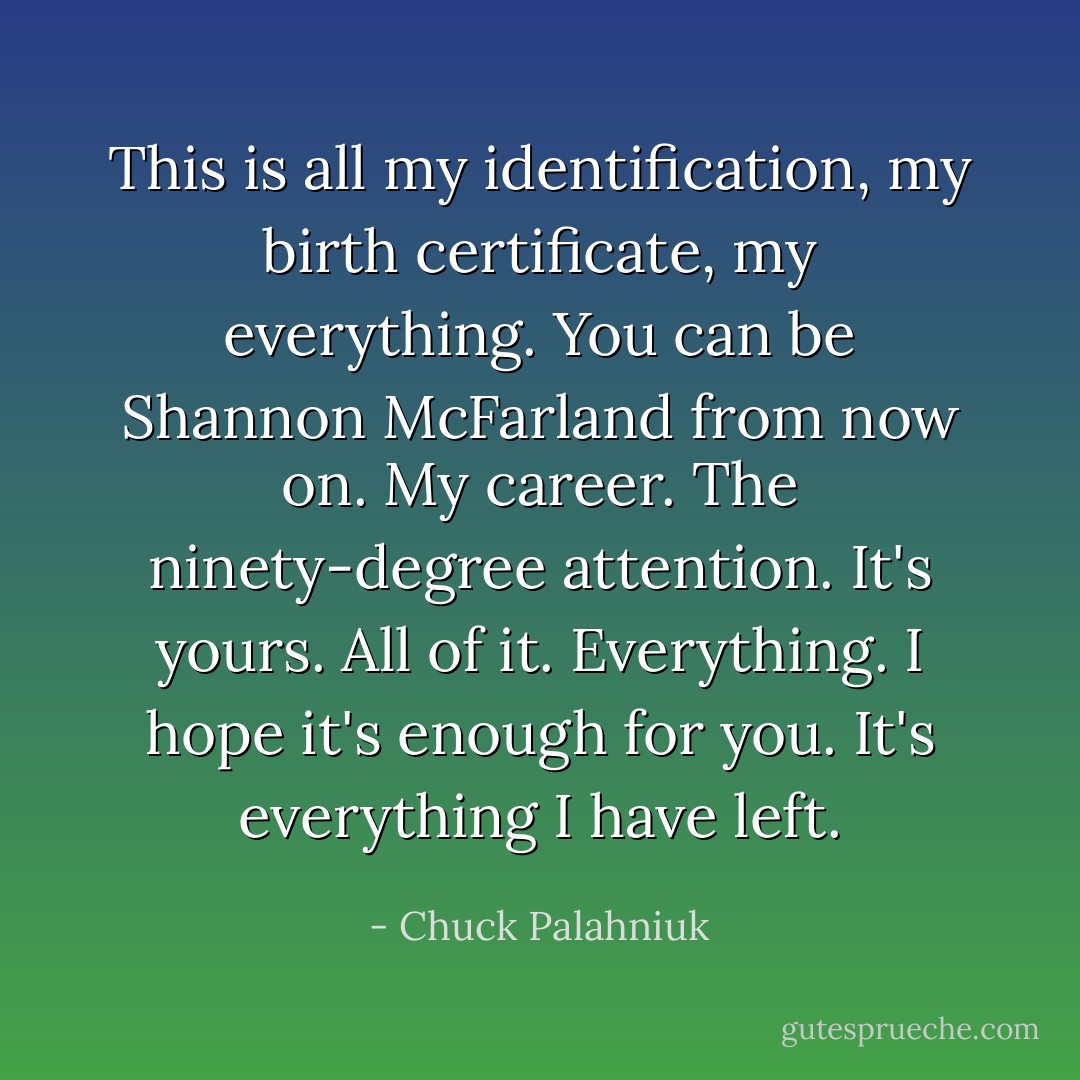 This is all my identification, my birth certificate, my everything. You can be Shannon McFarland from now on. My career. The ninety-degree attention. It's yours. All of it. Everything. I hope it's enough for you. It's everything I have left. - Chuck Palahniuk