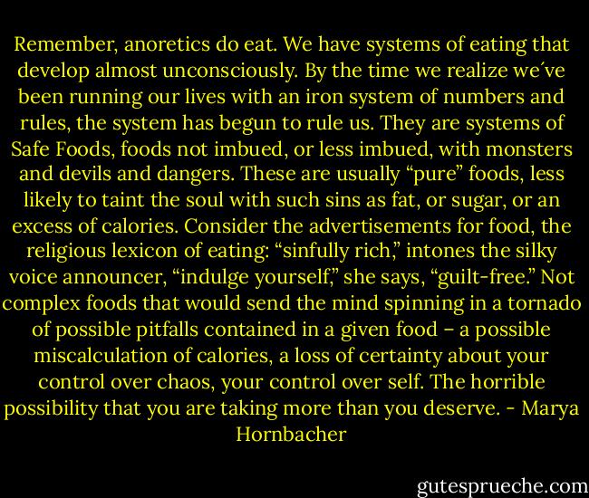 Remember, anoretics do eat. We have systems of eating that develop almost unconsciously. By the time we realize we´ve been running our lives with an iron system of numbers and rules, the system has begun to rule us. They are systems of Safe Foods, foods not imbued, or less imbued, with monsters and devils and dangers. These are usually “pure” foods, less likely to taint the soul with such sins as fat, or sugar, or an excess of calories. Consider the advertisements for food, the religious lexicon of eating: “sinfully rich,” intones the silky voice announcer, “indulge yourself,” she says, “guilt-free.” Not complex foods that would send the mind spinning in a tornado of possible pitfalls contained in a given food – a possible miscalculation of calories, a loss of certainty about your control over chaos, your control over self. The horrible possibility that you are taking more than you deserve. - Marya Hornbacher