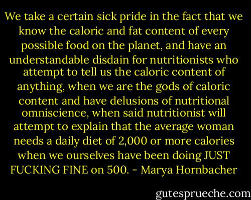 We take a certain sick pride in the fact that we know the caloric and fat content of every possible food on the planet, and have an understandable disdain for nutritionists who attempt to tell us the caloric content of anything, when we are the gods of caloric content and have delusions of nutritional omniscience, when said nutritionist will attempt to explain that the average woman needs a daily diet of 2,000 or more calories when we ourselves have been doing JUST FUCKING FINE on 500. - Marya Hornbacher