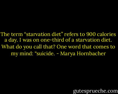The term “starvation diet” refers to 900 calories a day. I was on one-third of a starvation diet. What do you call that? One word that comes to my mind: “suicide. - Marya Hornbacher