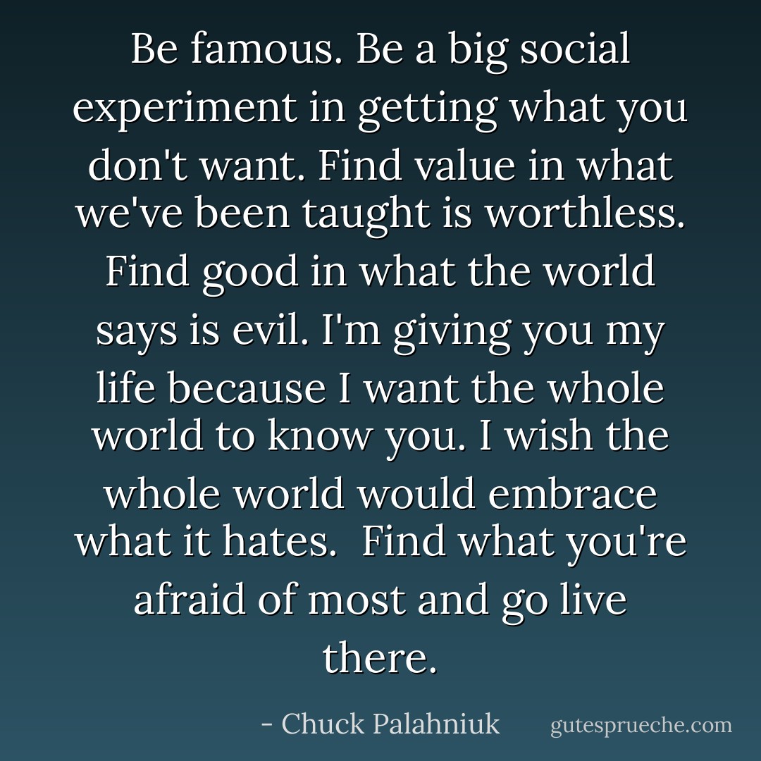 Be famous. Be a big social experiment in getting what you don't want. Find value in what we've been taught is worthless. Find good in what the world says is evil. I'm giving you my life because I want the whole world to know you. I wish the whole world would embrace what it hates. <br />Find what you're afraid of most and go live there. - Chuck Palahniuk