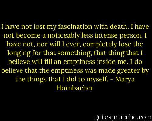 I have not lost my fascination with death. I have not become a noticeably less intense person. I have not, nor will I ever, completely lose the longing for that something, that thing that I believe will fill an emptiness inside me. I do believe that the emptiness was made greater by the things that I did to myself. - Marya Hornbacher