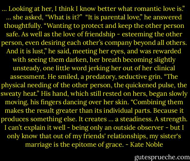 … Looking at her, I think I know better what romantic love is.”<br /><br />… she asked, “What is it?”<br /><br />“It is parental love,” he answered thoughtfully. “Wanting to protect and keep the other person safe. As well as the love of friendship - esteeming the other person, even desiring each other’s company beyond all others. And it is lust,” he said, meeting her eyes, and was rewarded with seeing them darken, her breath becoming slightly unsteady, one little word jerking her out of her clinical assessment. He smiled, a predatory, seductive grin. “The physical needing of the other person, the quickened pulse, the sweaty heat.” His hand, which still rested on hers, began slowly moving, his fingers dancing over her skin. “Combining them makes the result greater than its individual parts. Because it produces something else. It creates … a steadiness. A strength. I can’t explain it well - being only an outside observer - but I only know that out of my friends' relationships, my sister‘s marriage is the epitome of grace. - Kate Noble