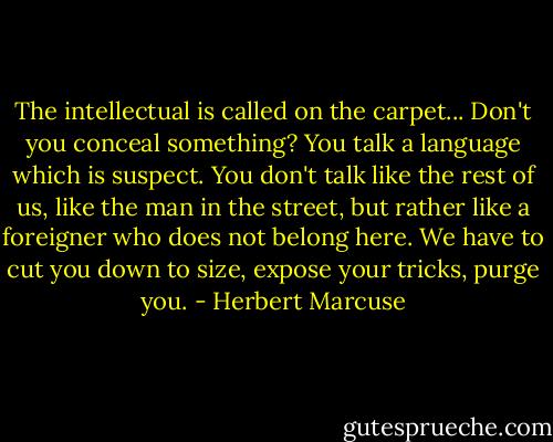 The intellectual is called on the carpet... Don't you conceal something? You talk a language which is suspect. You don't talk like the rest of us, like the man in the street, but rather like a foreigner who does not belong here. We have to cut you down to size, expose your tricks, purge you. - Herbert Marcuse