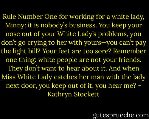 Rule Number One for working for a white lady, Minny: it is nobody’s business. You keep your nose out of your White Lady’s problems, you don’t go crying to her with yours—you can’t pay the light bill? Your feet are too sore? Remember one thing: white people are not your friends. They don’t want to hear about it. And when Miss White Lady catches her man with the lady next door, you keep out of it, you hear me? - Kathryn Stockett