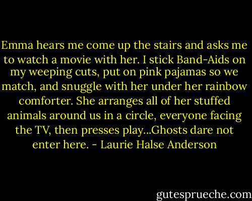Emma hears me come up the stairs and asks me to watch a movie with her. I stick Band-Aids on my weeping cuts, put on pink pajamas so we match, and snuggle with her under her rainbow comforter. She arranges all of her stuffed animals around us in a circle, everyone facing the TV, then presses play...Ghosts dare not enter here. - Laurie Halse Anderson