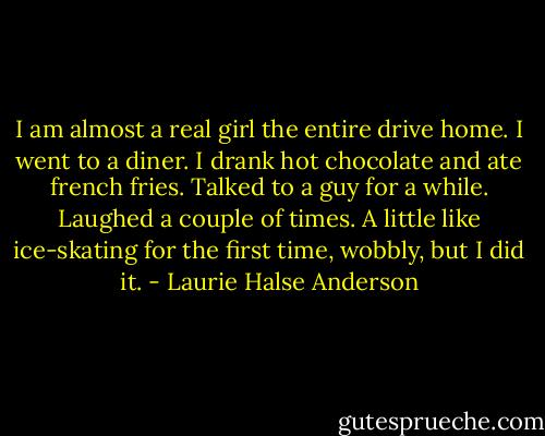I am almost a real girl the entire drive home. I went to a diner. I drank hot chocolate and ate french fries. Talked to a guy for a while. Laughed a couple of times. A little like ice-skating for the first time, wobbly, but I did it. - Laurie Halse Anderson