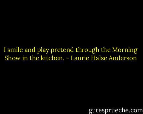 I smile and play pretend through the Morning Show in the kitchen. - Laurie Halse Anderson