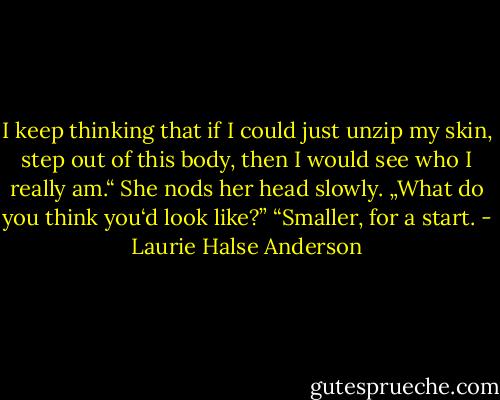 I keep thinking that if I could just unzip my skin, step out of this body, then I would see who I really am.“ She nods her head slowly. „What do you think you‘d look like?” “Smaller, for a start. - Laurie Halse Anderson