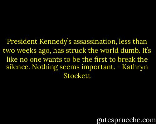 President Kennedy’s assassination, less than two weeks ago, has struck the world dumb. It’s like no one wants to be the first to break the silence. Nothing seems important. - Kathryn Stockett