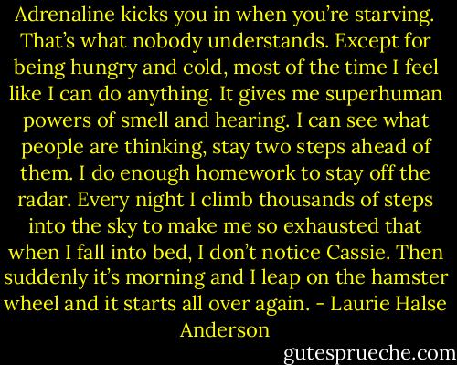 Adrenaline kicks you in when you’re starving. That’s what nobody understands. Except for being hungry and cold, most of the time I feel like I can do anything. It gives me superhuman powers of smell and hearing. I can see what people are thinking, stay two steps ahead of them. I do enough homework to stay off the radar. Every night I climb thousands of steps into the sky to make me so exhausted that when I fall into bed, I don’t notice Cassie. Then suddenly it’s morning and I leap on the hamster wheel and it starts all over again. - Laurie Halse Anderson
