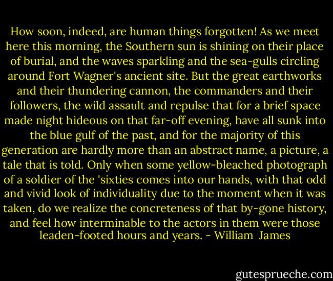 How soon, indeed, are human things forgotten! As we meet here this morning, the Southern sun is shining on their place of burial, and the waves sparkling and the sea-gulls circling around Fort Wagner's ancient site. But the great earthworks and their thundering cannon, the commanders and their followers, the wild assault and repulse that for a brief space made night hideous on that far-off evening, have all sunk into the blue gulf of the past, and for the majority of this generation are hardly more than an abstract name, a picture, a tale that is told. Only when some yellow-bleached photograph of a soldier of the 'sixties comes into our hands, with that odd and vivid look of individuality due to the moment when it was taken, do we realize the concreteness of that by-gone history, and feel how interminable to the actors in them were those leaden-footed hours and years. - William  James