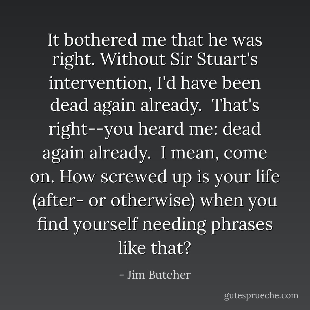 It bothered me that he was right. Without Sir Stuart's intervention, I'd have been dead again already.<br /><br />That's right--you heard me: dead again already.<br /><br />I mean, come on. How screwed up is your life (after- or otherwise) when you find yourself needing phrases like that? - Jim Butcher