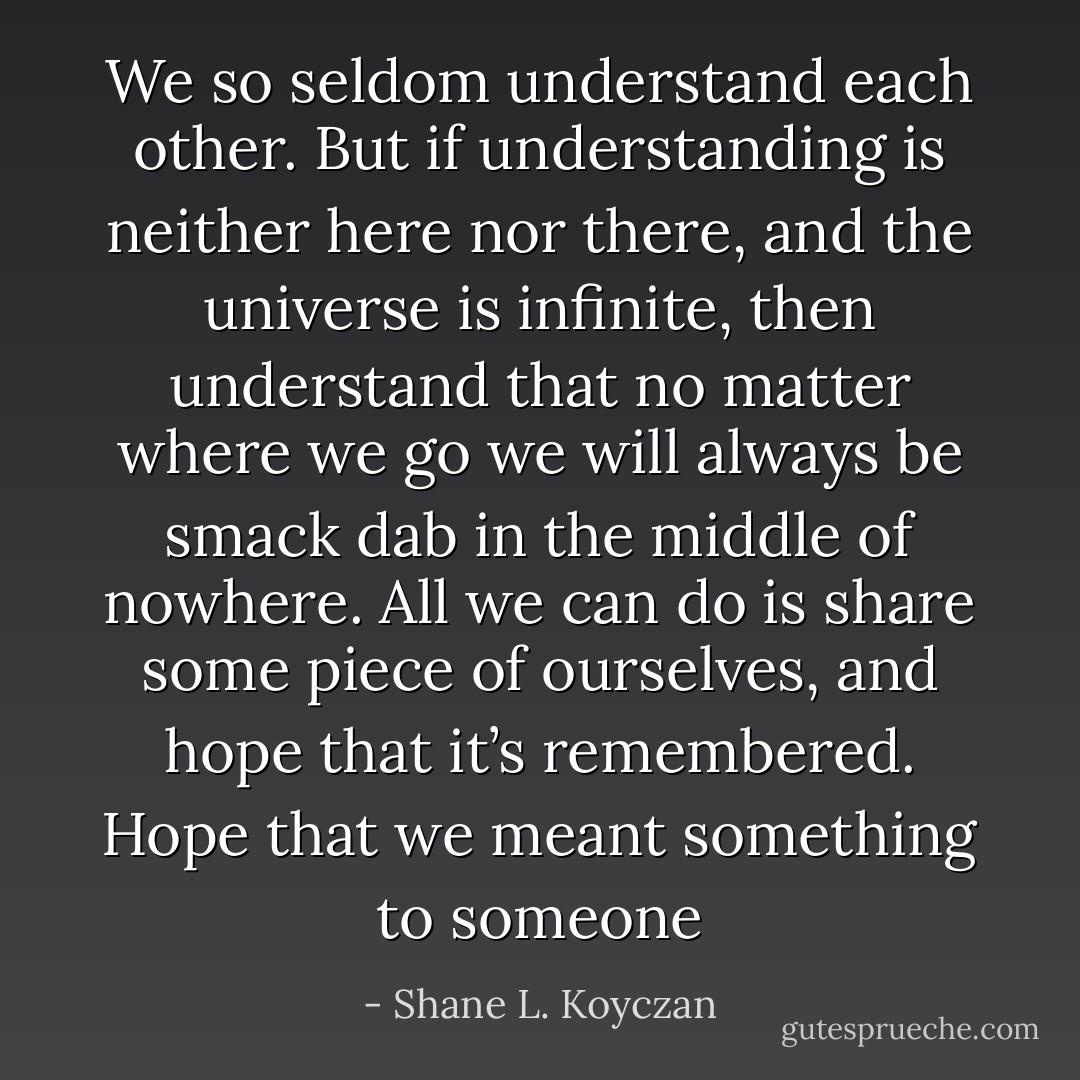 We so seldom understand each other. But if understanding is neither here nor there, and the universe is infinite, then understand that no matter where we go we will always be smack dab in the middle of nowhere. All we can do is share some piece of ourselves, and hope that it’s remembered. Hope that we meant something to someone - Shane L. Koyczan