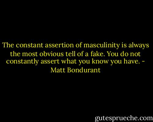 The constant assertion of masculinity is always the most obvious tell of a fake. You do not constantly assert what you know you have. - Matt Bondurant