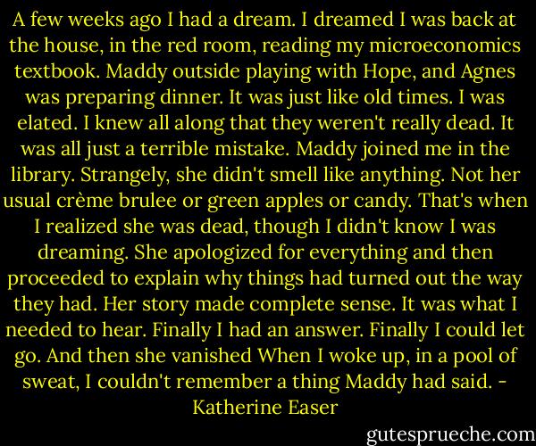 A few weeks ago I had a dream. I dreamed I was back at the house, in the red room, reading my microeconomics textbook. Maddy outside playing with Hope, and Agnes was preparing dinner. It was just like old times. I was elated. I knew all along that they weren't really dead. It was all just a terrible mistake. Maddy joined me in the library. Strangely, she didn't smell like anything. Not her usual crème brulee or green apples or candy. That's when I realized she was dead, though I didn't know I was dreaming. She apologized for everything and then proceeded to explain why things had turned out the way they had. Her story made complete sense. It was what I needed to hear. Finally I had an answer. Finally I could let go. And then she vanished<br />When I woke up, in a pool of sweat, I couldn't remember a thing Maddy had said. - Katherine Easer