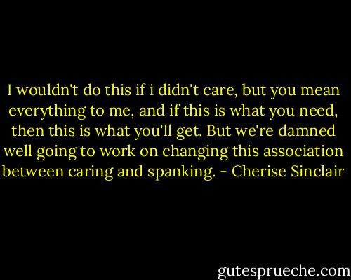 I wouldn't do this if i didn't care, but you mean everything to me, and if this is what you need, then this is what you'll get. But we're damned well going to work on changing this association between caring and spanking. - Cherise Sinclair