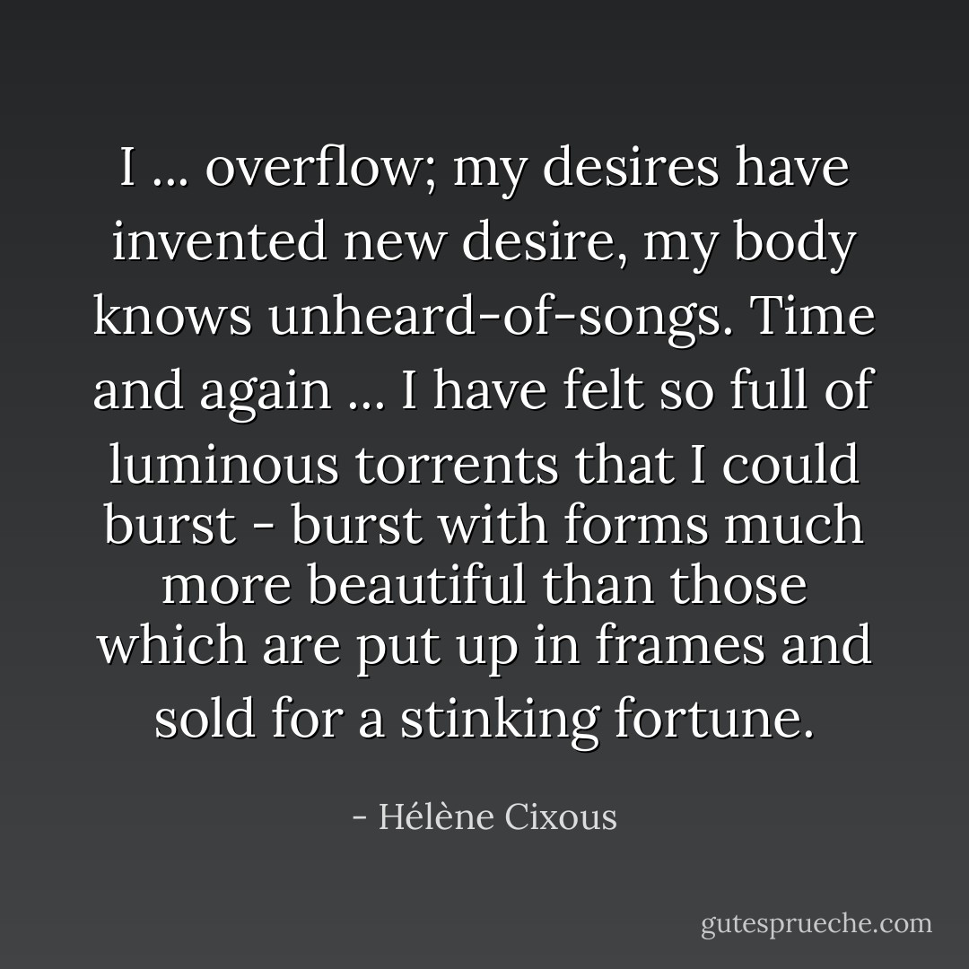 I ... overflow; my desires have invented new desire, my body knows unheard-of-songs. Time and again ... I have felt so full of luminous torrents that I could burst - burst with forms much more beautiful than those which are put up in frames and sold for a stinking fortune. - Hélène Cixous