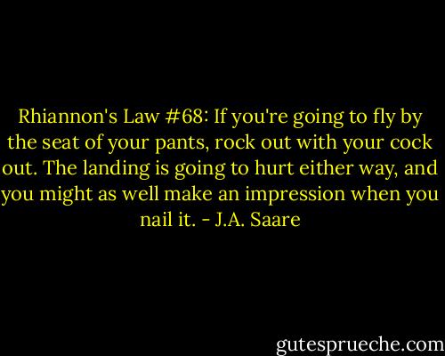 Rhiannon's Law #68: If you're going to fly by the seat of your pants, rock out with your cock out. The landing is going to hurt either way, and you might as well make an impression when you nail it. - J.A. Saare