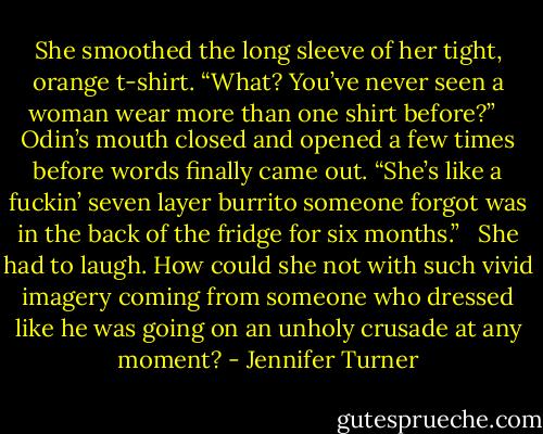 She smoothed the long sleeve of her tight, orange t-shirt. “What? You’ve never seen a woman wear more than one shirt before?” <br /><br />Odin’s mouth closed and opened a few times before words finally came out. “She’s like a fuckin’ seven layer burrito someone forgot was in the back of the fridge for six months.” <br /><br />She had to laugh. How could she not with such vivid imagery coming from someone who dressed like he was going on an unholy crusade at any moment? - Jennifer Turner