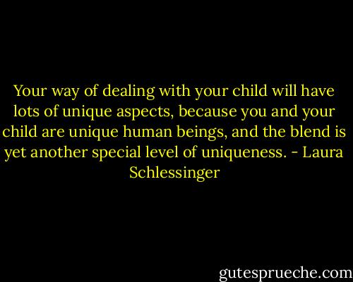 Your way of dealing with your child will have lots of unique aspects, because you and your child are unique human beings, and the blend is yet another special level of uniqueness. - Laura Schlessinger