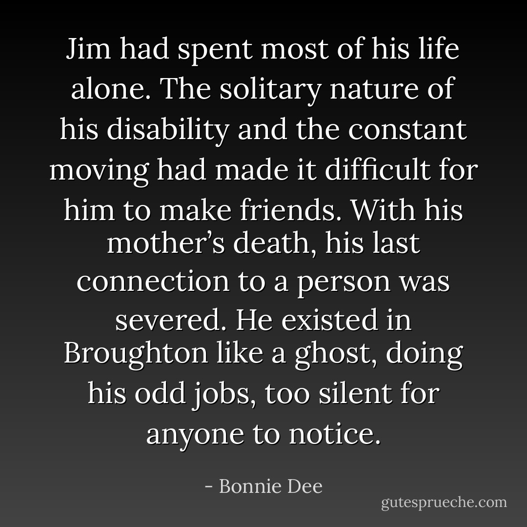 Jim had spent most of his life alone. The solitary nature of his disability and the constant moving had made it difficult for him to make friends. With his mother’s death,<br />his last connection to a person was severed. He existed in Broughton like a ghost, doing his odd jobs, too silent for anyone to notice. - Bonnie Dee