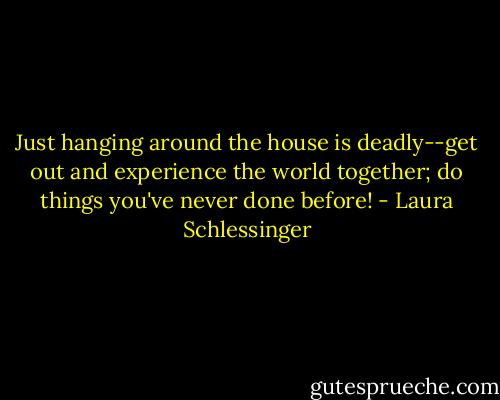 Just hanging around the house is deadly--get out and experience the world together; do things you've never done before! - Laura Schlessinger